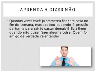 APRENDA A DIZER NÃO
• Quantas vezes você já prometeu ficarem casa no
fim de semana, mas acabou cedendo à pressão
da turma para sair (e gastar demais)? Seja firme
quando não quiser fazer alguma coisa. Quem for
amigo de verdade irá entender
.
 