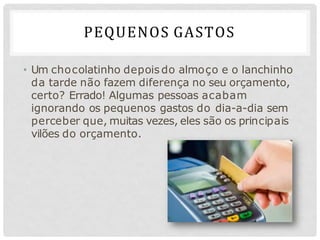 PEQUENOS GASTOS
• Um chocolatinho depois do almoço e o lanchinho
da tarde não fazem diferença no seu orçamento,
certo? Errado! Algumas pessoas acabam
ignorando os pequenos gastos do dia-a-dia sem
perceber que, muitas vezes, eles são os principais
vilões do orçamento.
 
