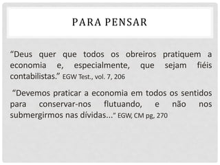 “Deus quer que todos os obreiros pratiquem a
economia e, especialmente, que sejam fiéis
contabilistas.” EGW Test., vol. 7, 206
“Devemos praticar a economia em todos os sentidos
para conservar-nos flutuando, e não nos
submergirmos nas dívidas...” EGW, CM pg, 270
PARA PENSAR
 