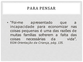 • “Foi-me apresentado que a
incapacidade para economizar nas
coisas pequenas é uma das razões de
muitas famílias sofrerem a falta das
coisas necessárias da vida”.
EGW Orientação da Criança, pág. 135.
PARA PENSAR
 