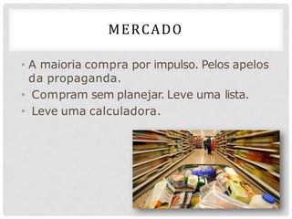 MERCADO
• A maioria compra por impulso. Pelos apelos
da propaganda.
• Compram sem planejar. Leve uma lista.
• Leve uma calculadora.
 