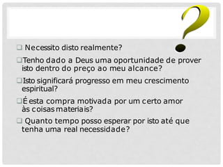  Necessito disto realmente?
Tenho dado a Deus uma oportunidade de prover
isto dentro do preço ao meu alcance?
Isto significará progresso em meu crescimento
espiritual?
É esta compra motivada por um certo amor
às coisasmateriais?
 Quanto tempo posso esperar por isto até que
tenha uma real necessidade?
 