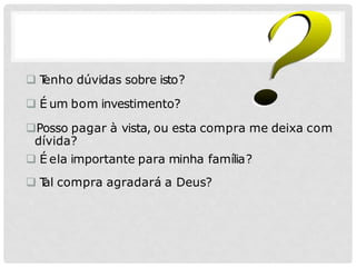  T
enho dúvidas sobre isto?
 É um bom investimento?
Posso pagar à vista, ou esta compra me deixa com
dívida?
 É ela importante para minha família?
 T
al compra agradará a Deus?
 
