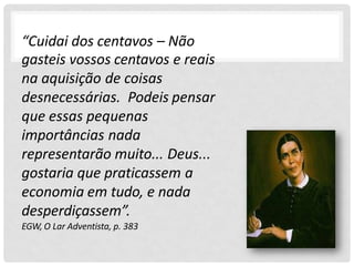 “Cuidai dos centavos – Não
gasteis vossos centavos e reais
na aquisição de coisas
desnecessárias. Podeis pensar
que essas pequenas
importâncias nada
representarão muito... Deus...
gostaria que praticassem a
economia em tudo, e nada
desperdiçassem”.
EGW, O Lar Adventista, p. 383
 