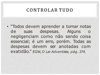 • “Todos devem aprender a tomar notas
de suas despesas. Alguns o
negligenciam como não sendo coisa
essencial; é um erro, porém. Todas as
despesas devem ser anotadas com
exatidão.
” EGW, O Lar Adventista, pág. 374.
CONTROLAR TUDO
 