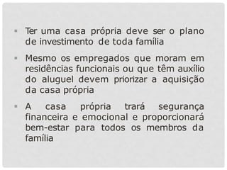  Ter uma casa própria deve ser o plano
de investimento de toda família
 Mesmo os empregados que moram em
residências funcionais ou que têm auxílio
do aluguel devem priorizar a aquisição
da casa própria
 A casa própria trará segurança
financeira e emocional e proporcionará
bem-estar para todos os membros da
família
 