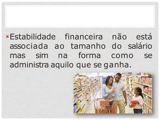 Estabilidade financeira
associada ao tamanho
não está
do salário
mas sim na forma como se
administra aquilo que se ganha.
 