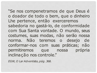 “Se nos compenetramos de que Deus é
o doador de todo o bem, que o dinheiro
Lhe pertence, então exerceremos
sabedoria no gastá-lo, de conformidade
com Sua Santa vontade. O mundo, seus
costumes, suas modas, não serão nossa
norma. Não teremos o desejo de
conformar-nos com suas práticas; não
permitiremos que nossa própria
inclinação nos controle.
”
EGW, O Lar Adventista, pág. 368.
 