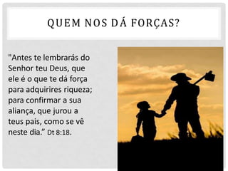 "Antes te lembrarás do
Senhor teu Deus, que
ele é o que te dá força
para adquirires riqueza;
para confirmar a sua
aliança, que jurou a
teus pais, como se vê
neste dia.” Dt 8:18.
QUEM NOS DÁ FORÇAS?
 