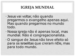 IGREJA MUNDIAL
• Jesus vai voltar, não quando
pregarmos o evangelho apenas aqui.
Mas quando pregarmos no mundo
todo.
• Nossa igreja não é apenas local, mas
mundial. Não é congregacionalista.
• O sangue de Jesus não teve efeito só
para os israelitas que creram nEle, mas
para todo mundo.
 