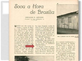 Soou a Hora
de Brasília
O S W A L D O R . A Z E V E D O
(Presidente da União Sul-Brasileira tia
I. A. S. D.)
M U I T O te m sido escrito o u
falado a respeito d e Brasí-
lia e n ã o desejamos acumular
mais palavras ao q u e f o i dito
ou escrito, m a s apenas salien-
tar q u e aquela Brasília espera-
da e desejada através d e mu i -
tos anos, aquela cidade ciclópi-
ca lá está para atestar d a von-
tade d e u m povo n a luta pelo
seu propósito d e progredir e de-
senvolver-se. E ao passar pelas
ruas daquela maravilhosa m e -
trópole, constataremos q u e lá
há d e tudo a f i m d e q u e seja
mantida a vida: H á a l i belas
residências, amplas avenidas,
boa iluminação, bons mercados,
boa água, hospitais, escolas d e
todos os níveis, h á u m próspero
comércio e sobretudo está a l i
a sede do Governo Federal. H á
ali d e tudo q u e se possa ima-
ginar a f i m d e proporcionar o
bem-estar social e material aos
seus 200.000 habitantes.
Mas apesar d e todas essas
possibilidades, algo essencial es-
tá faltando. Uma falta que cla-
TEMPLO
ma aos C é u s ! - O
ADVENTISTA.
É chegada a hora d e preen-
chermos esta lacuna; é chegada
a hora d e Brasília possuir uma
Igreja Adventista. Devemos le-
vantar-nos como u m povo u ni-
Est a a pr i mei r a casa de r euni ões d a i gr
const r uç
do e construir imediatamente a
Igreja Adventista d e Brasília.
Contamos c o m o apoio d e to-
dos os irmãos e amigos dos
quatro cantos d o Brasil para
que esta obra seja levada a efei-
to c o m a maior presteza.
Há ali grandes possibilidades
de evangelização e já os pro-
gramas d a V o z d a Profecia e
Fé para Hoje estão n o ar. Pos-
suímos u m ótimo e amplo ter-
 