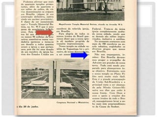 P o d e m o s a f i r m a r q u e m a i
s de . q u a r e n t a t e m p l os p r o t e
s- t a n t es, a l é m d e q u a r e n t a
e
u m sa l õe s d e cu l t os,
r i a s d e n o m i n a ç õ e s se
e m B r a sí l i a ( a l gu n s
con st r u çã o d e f i n i t i v a ,
d e v á -
e r g u e m
j á e m
ou t r os
a i n d a e m c a r á t e r p r o v i só r i o ) .
É d i gn o d e s e r m e n c i o n a d o
a q u i o T e m p l o M e m o r i a l B a -
t i st a , n a A v . W - 5 q u e é u m a
ge m a d a a r q u i t e t u r a b r a si l i
-
e n se . E s t e t e m p l o q u e
t ou h á u n s t r ês a n os,
ou m e n o s 9 0 m i l h õ e s d e
z e i r o s , c on st i t u i - se n u m a
c u s -
m a i s
c r u -
v e r -
d a d e i r a a p o t e ose e t o r n a - se
u m d e sa f i o a t od os q u a n t
os a m a m a i g r e j a a q u e p e r t
e n - c e m , p oi s ê l e f o i u m a d
o a ç ã o d e u m m e m b r o d a i g r e
j a b a -
t i st a d o s E st a d o s U n i d o s a o s
M agni fi cent e T empl o M emor i al Bat i st a, si t uado n a Av en i d a W - 5 .
m e m b r o s d a r e f e r i d a i g r e j a
, e m B r a sí l i a .
P a r a a l e g r i a d e t od os
o s n ossos i r m ã o s d o B r a s i l q
u e - r e m o s d i z e r q u e a n o ssa i
gr e - j a a l i t a m b é m p r o g r i d e
d e
m a n e i r a i m p r e ssi o n a n t e .
N o s s o t e m p l o n a c i d a d e s a -
t él i t e d e T a g u a t i n g a f oi o p r i
-
m e i r o , d e n o ssa d e n o m i n a ç ã o ,
a s e r c o n st r u í d o n o D i st r i t o
Congr esso N aci onal e M ini stér ios.
o d i a 2 0 d e j u n h o
.
F e d e r a l . T r a t a - s e d a ú n i c a
i gr e j a c o m p l e t a m e n t e a c a b a -
d a n e ssa c i d a d e , se n d o q u e
a s d e m a i s sã o sa l õe s i m p r o -
v i sa d o s , i n c l u si v e a c a t ól i ca
.
N o m o m e n t o c o n t a m o s c o m
m a i s d e 7 0 0 m e m b r o s n a e s -
c o l a sa b a t i n a , e n g l o b a d os o s
d i v e r so s g r u p o s q u e t e m o s
e m B r a sí l i a .
N ã o n o s
m ã o s: E m
m o s p r e g a r
e sq u e ç a m o s, i r -
B r a sí l i a d e v e r e -
o e v a n g e l h o d o
A d v e n t o a o s g r a n d e s d e n o ssa
t e r r a . T u d o
p a r a d o p a r a
se o b j e t i v o.
e st á se n d o p r e -
a l c a n ç a r m os es-
E n t r e t a n t o , c o m
o n o sso t e m p l o n o P l a n o P i
- lot o se r á m u i t o m a i s f
á ci l . E s t a é a g r a n d e p r e o c u
p a ç ã o
d a U n i ã o S u l - B r a s i l e i r a e a
p r i n c i p a l m e t a a s e r a l c a n ça -
d a p e l a M i s sã o G o i a n o - M i -
n e i r a n o s d i a s q u e e st ã o à
n o ss a f r e n t e . C o m D e u s e
c o m o a p oi o e o r a ç õ e s d o s
n osso s i r m ã o s d e t o d o o B r a -
si l , c o n se g u i r e m o s l e v a r a c a -
b o m a i s este e m p r e e n d i m e n
- t o d a C a u s a d o S e n h o r .
 