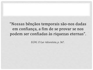 “Nossas bênçãos temporais são-nos dadas
em confiança, a fim de se provar se nos
podem ser confiadas às riquezas eternas”.
EGW, O Lar Adventista, p. 367.
 