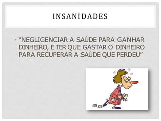 INSANIDADES
• “NEGLIGENCIAR A SAÚDE PARA GANHAR
DINHEIRO, E TER QUE GASTAR O DINHEIRO
PARA RECUPERAR A SAÚDE QUE PERDEU”
 