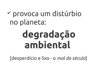 ✔
 provoca um distúrbio
no planeta:
      degradação
      ambiental
[desperdício e lixo - o mal do século]
 