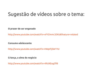 Sugestão de vídeos sobre o tema:

O prazer de ser enganado

http://www.youtube.com/watch?v=vFYZmmc32KU&feature=related


Consumo adolescente

http://www.youtube.com/watch?v=HWpITjSW1YU


Criança, a alma do negócio

http://www.youtube.com/watch?v=49UXEog2fI8
 