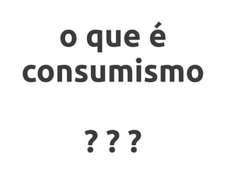 o que é
consumismo

   ???
 