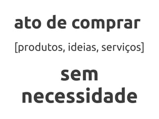 ato de comprar
[produtos, ideias, serviços]

     sem
 necessidade
 