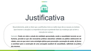 Justificativa
Resumidamente, pode-se dizer que a justificativa inclui as razões (que são as causas), os motivos
(que levaram a atuação) e a importância do que se pretende fazer (as mudanças que se tem a
intenção de realizar).
Exemplo: Tendo em vista o estudo da realidade apresentado, sendo a sexualidade inerente ao ser
humano, percebe-se que são necessárias práticas educativas voltadas ao público adolescente da
cidade, uma vez que esta é uma estratégia efetiva para prevenção e promoção da saúde, de forma
a contribuir para a construção de uma concepção saudável de sexualidade, refletindo na prática
dos mesmos.
 