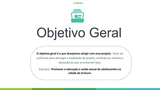 Objetivo Geral
O objetivo geral é o que desejamos atingir com esse projeto. Deve ser
suficiente para abranger a totalidade do projeto, evitando ao máximo a
distorção do que se pretende fazer.
Exemplo: Promover a educação e saúde sexual de adolescentes na
cidade de Jirimum.
 