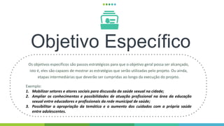 Objetivo Específico
Os objetivos específicos são passos estratégicos para que o objetivo geral possa ser alcançado,
isto é, eles são capazes de mostrar as estratégias que serão utilizadas pelo projeto. Ou ainda,
etapas intermediárias que deverão ser cumpridas ao longo da execução do projeto.
Exemplo:
1. Mobilizar setores e atores sociais para discussão da saúde sexual na cidade;
2. Ampliar os conhecimentos e possibilidades de atuação profissional na área da educação
sexual entre educadores e profissionais da rede municipal de saúde;
3. Possibilitar a apropriação da temática e o aumento dos cuidados com a própria saúde
entre adolescentes.
 