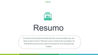 Resumo
O resumo será o primeiro contato do leitor com seu projeto, por isso,
deve ser bem escrito e informar o que é essencial do seu projeto. Ao
final da leitura do resumo, deve ser possível ter uma visão geral do
projeto.
 