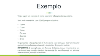 Exemplo
Veja a seguir um exemplo de como preencher o Resumo do seu projeto.
Você verá uma tabela, com 6 (seis) perguntas básicas:
• Quem
• O que
• Como
• Por que
• Quando
• Onde
Respondendo estas perguntas de forma clara, você consegue fazer um resumo
com as informações essenciais sobre o projeto e de maneira sucinta.
IMPORTANTE: O exemplo está em formato de tabela, mas, o resumo deve ser
escrito em texto corrido. A ordem da resposta das questões pode ser alterada
aleatoriamente, utilize a criatividade!
 
