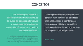 CONCEITOS
“Um empreendimento planejado que
consiste num conjunto de atividades
inter-relacionadas e coordenadas
para alcançar objetivos específicos
dentro dos limites de um orçamento e
de um período de tempo dados”
(ONU, 1984)
“Um esforço para acelerar o
desenvolvimento humano através
da busca de soluções alternativas
e inovadoras para problemas
sociais identificados, reconhecidos
e não-solucionados”
TANCREDI, Francisco B.; KISIL, Marcos. Inovando o
Ensino de Projetos Sociais. Read – Revista Eletrônica de
Administração, v. 2, n. 4, 1996. Disponível em:
<http://www.adm.ufrgs.br/read/read04/artigo/tancre.htm>.
 