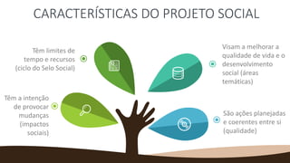 CARACTERÍSTICAS DO PROJETO SOCIAL
Têm limites de
tempo e recursos
(ciclo do Selo Social)
Têm a intenção
de provocar
mudanças
(impactos
sociais)
Visam a melhorar a
qualidade de vida e o
desenvolvimento
social (áreas
temáticas)
São ações planejadas
e coerentes entre si
(qualidade)
 