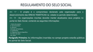REGULAMENTO DO SELO SOCIAL
Art. 17 - O projeto é o compromisso declarado pela organização para o
desenvolvimento das ÁREAS TEMÁTICAS na cidade no período determinado.
Art. 18 - As organizações inscritas deverão manter atualizados seus projetos no
portal do Selo Social, contendo as seguintes informações:
I. Nome do projeto;
II. Tipo de projeto;
III. Resumo
IV.Estudo da Realidade;
V. Justificativa;
VI. Objetivos Geral e Específico;
VII. Plano de Ação;
VIII. Fotos.
Parágrafo Primeiro: As informações inseridas no campo projeto estarão públicas
no portal do Selo Social.
 