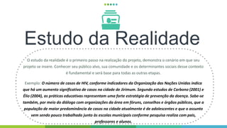 Estudo da Realidade
O estudo da realidade é o primeiro passo na realização do projeto, demonstra o cenário em que seu
projeto se insere. Conhecer seu público alvo, sua comunidade e os determinantes sociais desse contexto
é fundamental e será base para todas as outras etapas.
Exemplo: O número de casos de HIV, conforme indicadores da Organização das Nações Unidas indica
que há um aumento significativo de casos na cidade de Jirimum. Segundo estudos de Carbono (2001) e
Élio (2004), as práticas educativas representam uma forte estratégia de prevenção da doença. Sabe-se
também, por meio do diálogo com organizações da área em fóruns, conselhos e órgãos públicos, que a
população de maior predominância de casos na cidade atualmente é de adolescentes e que o assunto
vem sendo pouco trabalhado junto às escolas municipais conforme pesquisa realiza com pais,
professores e alunos.
 