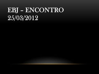 EBJ – ENCONTRO
25/03/2012
 
