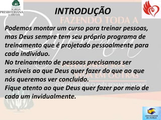 Podemos montar um curso para treinar pessoas,
mas Deus sempre tem seu próprio programa de
treinamento que é projetado pessoalmente para
cada indivíduo.
No treinamento de pessoas precisamos ser
sensíveis ao que Deus quer fazer do que ao que
nós queremos ver concluído.
Fique atento ao que Deus quer fazer por meio de
cada um invidualmente.
 