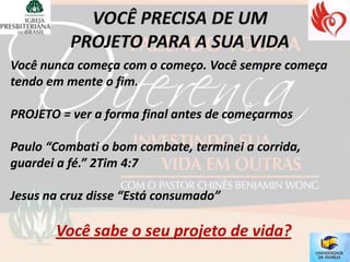 Você nunca começa com o começo. Você sempre começa
tendo em mente o fim.

PROJETO = ver a forma final antes de começarmos

Paulo “Combati o bom combate, terminei a corrida,
guardei a fé.” 2Tim 4:7

Jesus na cruz disse “Está consumado”

       Você sabe o seu projeto de vida?
 