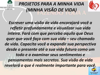 Escrever uma visão de vida encorajará você a
    refletir profundamente e visualizar sua vida
  inteira. Fará com que perceba aquilo que Deus
 quer que você faça com sua vida – seu chamado
de vida. Capacita você a expandir sua perspectiva
 desde o presente até a sua vida futura como um
       todo e a examinar seus sentimentos e
  pensamentos mais secretos. Sua visão de vida
revelará o que é realmente importante para você.
 