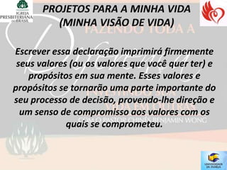 Escrever essa declaração imprimirá firmemente
 seus valores (ou os valores que você quer ter) e
    propósitos em sua mente. Esses valores e
propósitos se tornarão uma parte importante do
seu processo de decisão, provendo-lhe direção e
  um senso de compromisso aos valores com os
             quais se comprometeu.
 