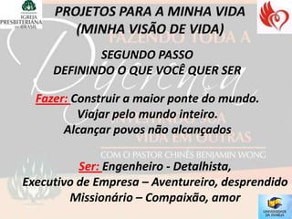 SEGUNDO PASSO
     DEFININDO O QUE VOCÊ QUER SER

  Fazer: Construir a maior ponte do mundo.
          Viajar pelo mundo inteiro.
       Alcançar povos não alcançados

          Ser: Engenheiro - Detalhista,
Executivo de Empresa – Aventureiro, desprendido
        Missionário – Compaixão, amor
 
