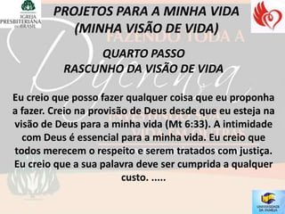 QUARTO PASSO
           RASCUNHO DA VISÃO DE VIDA

Eu creio que posso fazer qualquer coisa que eu proponha
a fazer. Creio na provisão de Deus desde que eu esteja na
visão de Deus para a minha vida (Mt 6:33). A intimidade
  com Deus é essencial para a minha vida. Eu creio que
todos merecem o respeito e serem tratados com justiça.
Eu creio que a sua palavra deve ser cumprida a qualquer
                         custo. .....
 