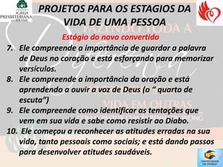 Estágio do novo convertido
7. Ele compreende a importância de guardar a palavra
   de Deus no coração e está esforçando para memorizar
   versículos.
8. Ele compreende a importância da oração e está
   aprendendo a ouvir a voz de Deus (o “ quarto de
   escuta”)
9. Ele compreende como identificar as tentações que
   vem em sua vida e sabe como resistir ao Diabo.
10. Ele começou a reconhecer as atitudes erradas na sua
   vida, tanto pessoais como sociais; e está dando passos
   para desenvolver atitudes saudáveis.
 