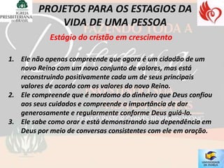 Estágio do cristão em crescimento

1. Ele não apenas compreende que agora é um cidadão de um
   novo Reino com um novo conjunto de valores, mas está
   reconstruindo positivamente cada um de seus principais
   valores de acordo com os valores do novo Reino.
2. Ele compreende que é mordomo do dinheiro que Deus confiou
   aos seus cuidados e compreende a importância de dar
   generosamente e regularmente conforme Deus guiá-lo.
3. Ele sabe como orar e está demonstrando sua dependência em
   Deus por meio de conversas consistentes com ele em oração.
 