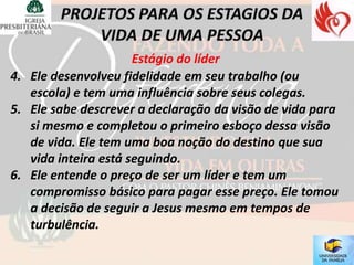 Estágio do líder
4. Ele desenvolveu fidelidade em seu trabalho (ou
   escola) e tem uma influência sobre seus colegas.
5. Ele sabe descrever a declaração da visão de vida para
   si mesmo e completou o primeiro esboço dessa visão
   de vida. Ele tem uma boa noção do destino que sua
   vida inteira está seguindo.
6. Ele entende o preço de ser um líder e tem um
   compromisso básico para pagar esse preço. Ele tomou
   a decisão de seguir a Jesus mesmo em tempos de
   turbulência.
 