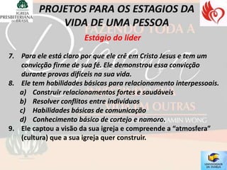 Estágio do líder

7. Para ele está claro por que ele crê em Cristo Jesus e tem um
   convicção firme de sua fé. Ele demonstrou essa convicção
   durante provas difíceis na sua vida.
8. Ele tem habilidades básicas para relacionamento interpessoais.
   a) Construir relacionamentos fortes e saudáveis
   b) Resolver conflitos entre indivíduos
   c) Habilidades básicas de comunicação
   d) Conhecimento básico de cortejo e namoro.
9. Ele captou a visão da sua igreja e compreende a “atmosfera”
   (cultura) que a sua igreja quer construir.
 