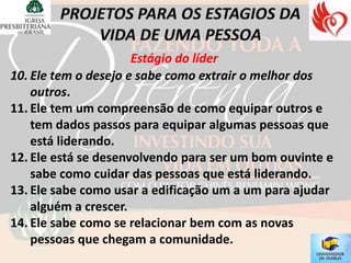 Estágio do líder
10. Ele tem o desejo e sabe como extrair o melhor dos
    outros.
11. Ele tem um compreensão de como equipar outros e
    tem dados passos para equipar algumas pessoas que
    está liderando.
12. Ele está se desenvolvendo para ser um bom ouvinte e
    sabe como cuidar das pessoas que está liderando.
13. Ele sabe como usar a edificação um a um para ajudar
    alguém a crescer.
14. Ele sabe como se relacionar bem com as novas
    pessoas que chegam a comunidade.
 