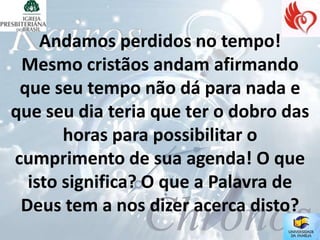 Andamos perdidos no tempo!
 Mesmo cristãos andam afirmando
 que seu tempo não dá para nada e
que seu dia teria que ter o dobro das
       horas para possibilitar o
cumprimento de sua agenda! O que
  isto significa? O que a Palavra de
 Deus tem a nos dizer acerca disto?
 