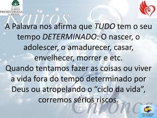 A Palavra nos afirma que TUDO tem o seu
   tempo DETERMINADO: O nascer, o
     adolescer, o amadurecer, casar,
        envelhecer, morrer e etc.
Quando tentamos fazer as coisas ou viver
 a vida fora do tempo determinado por
  Deus ou atropelando o “ciclo da vida”,
         corremos sérios riscos.
 