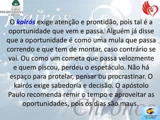 O kairós exige atenção e prontidão, pois tal é a
 oportunidade que vem e passa. Alguém já disse
que a oportunidade é como uma mula que passa
correndo e que tem de montar, caso contrário se
 vai. Ou como um cometa que passa velozmente
  e quem piscou, perdeu o espetáculo. Não há
 espaço para protelar, pensar ou procrastinar. O
   kairós exige sabedoria e decisão. O apóstolo
Paulo recomenda remir o tempo e aproveitar as
      oportunidades, pois os dias são maus.
 