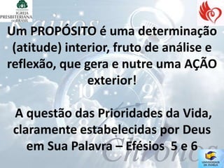 Um PROPÓSITO é uma determinação
 (atitude) interior, fruto de análise e
reflexão, que gera e nutre uma AÇÃO
               exterior!

 A questão das Prioridades da Vida,
 claramente estabelecidas por Deus
    em Sua Palavra – Efésios 5 e 6
 