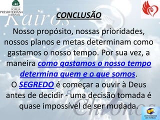 CONCLUSÃO
  Nosso propósito, nossas prioridades,
nossos planos e metas determinam como
 gastamos o nosso tempo. Por sua vez, a
maneira como gastamos o nosso tempo
    determina quem e o que somos.
  O SEGREDO é começar a ouvir à Deus
antes de decidir - uma decisão tomada é
    quase impossível de ser mudada.
 