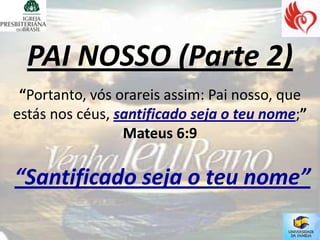 PAI NOSSO (Parte 2)
 “Portanto, vós orareis assim: Pai nosso, que
estás nos céus, santificado seja o teu nome;”
                 Mateus 6:9

“Santificado seja o teu nome”
 