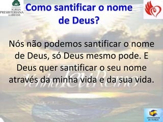 Nós não podemos santificar o nome
 de Deus, só Deus mesmo pode. E
  Deus quer santificar o seu nome
através da minha vida e da sua vida.
 